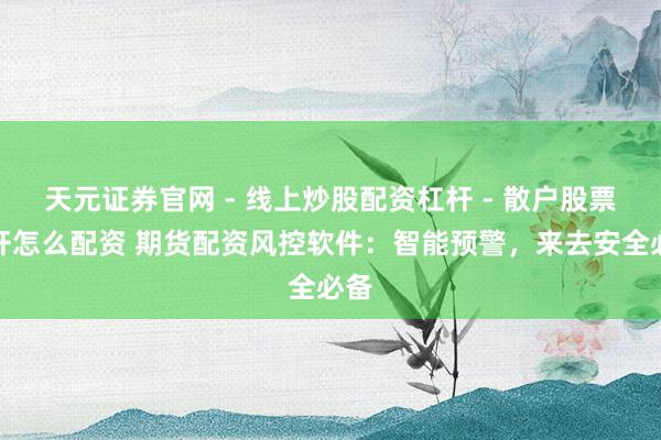 天元证券官网 - 线上炒股配资杠杆 - 散户股票杠杆怎么配资 期货配资风控软件：智能预警，来去安全必备