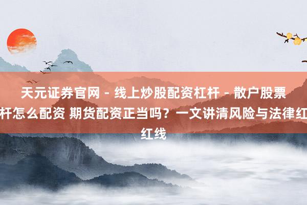 天元证券官网 - 线上炒股配资杠杆 - 散户股票杠杆怎么配资 期货配资正当吗？一文讲清风险与法律红线