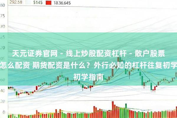 天元证券官网 - 线上炒股配资杠杆 - 散户股票杠杆怎么配资 期货配资是什么？外行必知的杠杆往复初学指南