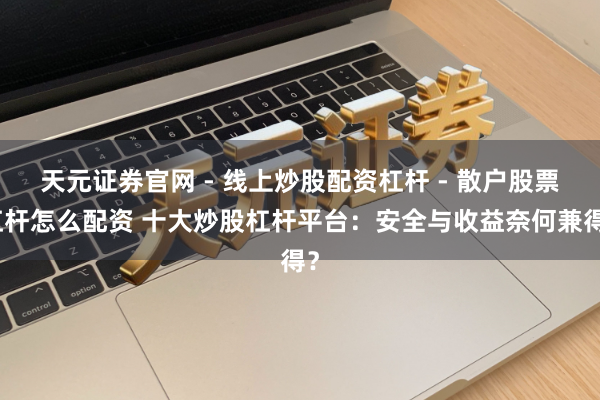 天元证券官网 - 线上炒股配资杠杆 - 散户股票杠杆怎么配资 十大炒股杠杆平台：安全与收益奈何兼得？