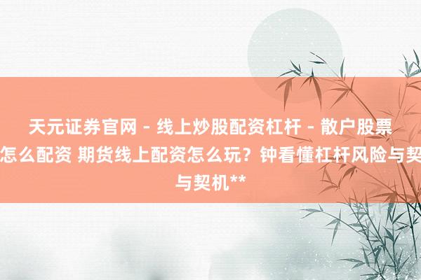 天元证券官网 - 线上炒股配资杠杆 - 散户股票杠杆怎么配资 期货线上配资怎么玩？钟看懂杠杆风险与契机**