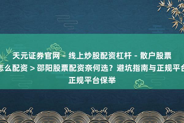 天元证券官网 - 线上炒股配资杠杆 - 散户股票杠杆怎么配资 > 邵阳股票配资奈何选？避坑指南与正规平台保举