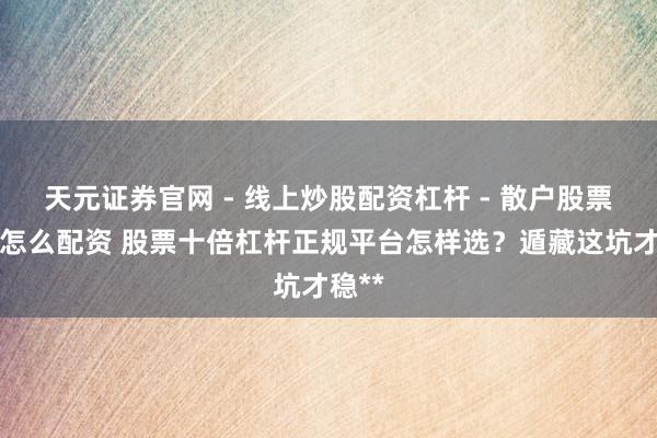 天元证券官网 - 线上炒股配资杠杆 - 散户股票杠杆怎么配资 股票十倍杠杆正规平台怎样选？遁藏这坑才稳**