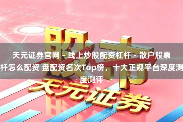 天元证券官网 - 线上炒股配资杠杆 - 散户股票杠杆怎么配资 盘配资名次Top榜，十大正规平台深度测评