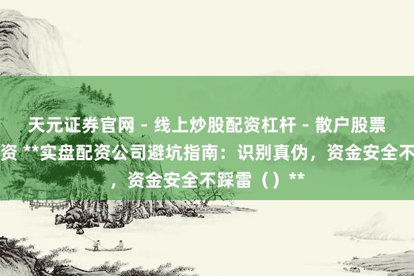 天元证券官网 - 线上炒股配资杠杆 - 散户股票杠杆怎么配资 **实盘配资公司避坑指南：识别真伪，资金安全不踩雷（）**
