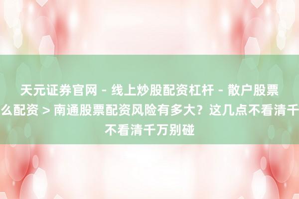天元证券官网 - 线上炒股配资杠杆 - 散户股票杠杆怎么配资 > 南通股票配资风险有多大？这几点不看清千万别碰