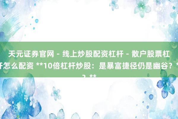 天元证券官网 - 线上炒股配资杠杆 - 散户股票杠杆怎么配资 **10倍杠杆炒股：是暴富捷径仍是幽谷？**
