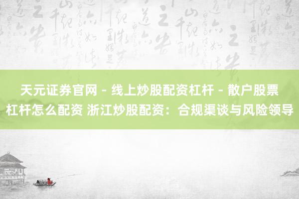 天元证券官网 - 线上炒股配资杠杆 - 散户股票杠杆怎么配资 浙江炒股配资：合规渠谈与风险领导