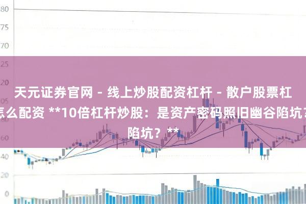 天元证券官网 - 线上炒股配资杠杆 - 散户股票杠杆怎么配资 **10倍杠杆炒股：是资产密码照旧幽谷陷坑？**