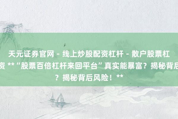 天元证券官网 - 线上炒股配资杠杆 - 散户股票杠杆怎么配资 **“股票百倍杠杆来回平台”真实能暴富？揭秘背后风险！**