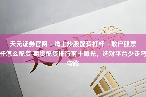天元证券官网 - 线上炒股配资杠杆 - 散户股票杠杆怎么配资 期货配资排行前十曝光，选对平台少走弯路