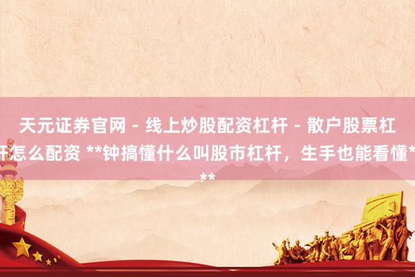 天元证券官网 - 线上炒股配资杠杆 - 散户股票杠杆怎么配资 **钟搞懂什么叫股市杠杆，生手也能看懂**