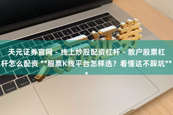 天元证券官网 - 线上炒股配资杠杆 - 散户股票杠杆怎么配资 **股票K线平台怎样选？看懂这不踩坑**