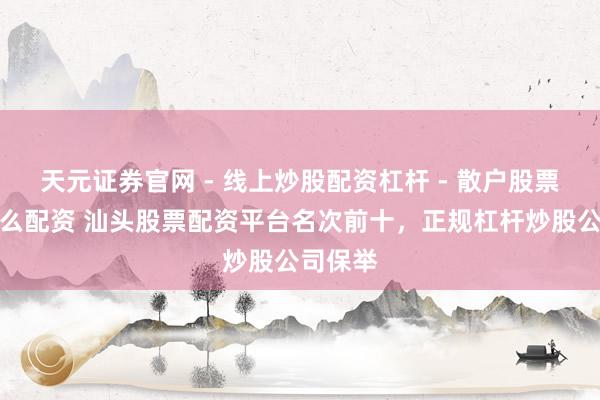 天元证券官网 - 线上炒股配资杠杆 - 散户股票杠杆怎么配资 汕头股票配资平台名次前十，正规杠杆炒股公司保举